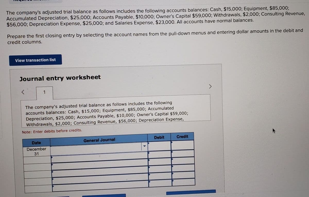 The company's adjusted trial balance as follows includes the following accounts balances: Cash, $15,000; Equipment, $85,000;
Accumulated Depreciation, $25,000; Accounts Payable, $10,000; Owner's Capital $59,000; Withdrawals, $2,000; Consulting Revenue,
$56,000; Depreciation Expense, $25,000; and Salaries Expense, $23,000. All accounts have normal balances.
Prepare the first closing entry by selecting the account names from the pull-down menus and entering dollar amounts in the debit and
credit columns.
View transaction list
Journal entry worksheet
1
The company's adjusted trial balance as follows includes the following
accounts balances: Cash, $15,000; Equipment, $85,000; Accumulated
Depreciation, $25,000; Accounts Payable, $10,000; Owner's Capital $59,000;
Withdrawals, $2,000; Consulting Revenue, $56,000; Depreciation Expense,
Note: Enter debits before credits.
Date
December
31
General Journal
Debit
Credit
>