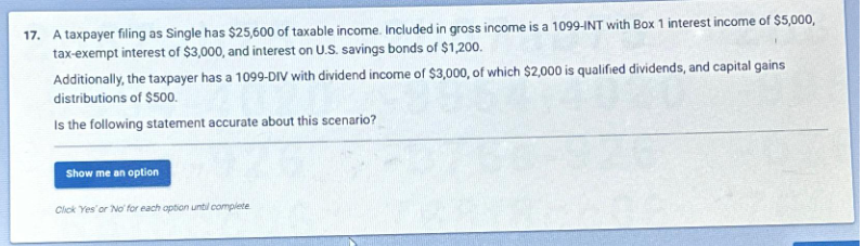 17. A taxpayer filing as Single has $25,600 of taxable income. Included in gross income is a 1099-INT with Box 1 interest income of $5,000,
tax-exempt interest of $3,000, and interest on U.S. savings bonds of $1,200.
Additionally, the taxpayer has a 1099-DIV with dividend income of $3,000, of which $2,000 is qualified dividends, and capital gains
distributions of $500.
Is the following statement accurate about this scenario?
Show me an option
Click Yes' or 'No' for each option until complete