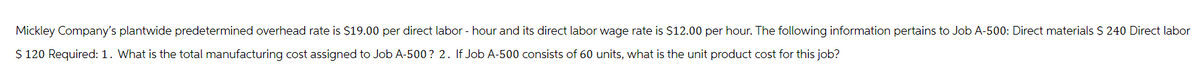 Mickley Company's plantwide predetermined overhead rate is $19.00 per direct labor - hour and its direct labor wage rate is $12.00 per hour. The following information pertains to Job A-500: Direct materials $ 240 Direct labor
$ 120 Required: 1. What is the total manufacturing cost assigned to Job A-500? 2. If Job A-500 consists of 60 units, what is the unit product cost for this job?