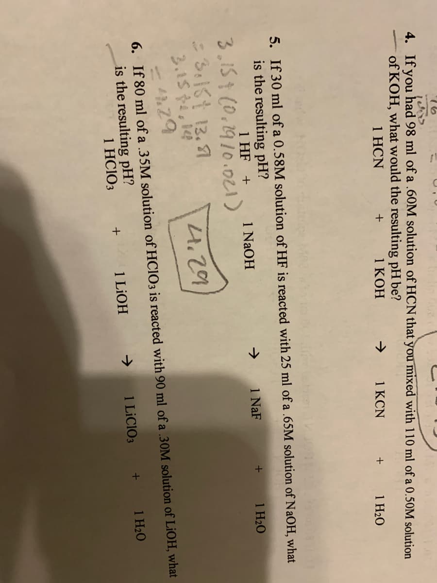 4. If you had 98 ml of a .60M solution of HCN that you mixed with 110 ml of a 0.50M solution
of KOH, what would the resulting pH be?
1 HCN
1 KOH
+
1 KCN
1 H20
5. If 30 ml of a 0.58M solution of HF is reacted with 25 ml of a .65M solution of NAOH, what
is the resulting pH?
1 HF +
1 NaOH
1 NaF
1 H20
3.15¢ CO.2910.021)
:3:181 13.1
4.29
6. If 80 ml of a .35M solution of HC1O3 is reacted with 90 ml of a .30M solution of LiOH, what
1 H20
is the resulting pH?
1 HC1O3
1 LIOH
1 LİCIO3
