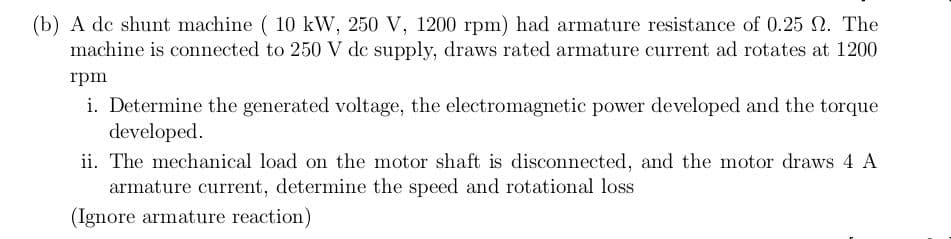 (b) A de shunt machine ( 10 kW, 250 V, 1200 rpm) had armature resistance of 0.25 N. The
machine is connected to 250 V de supply, draws rated armature current ad rotates at 1200
rpm
i. Determine the generated voltage, the electromagnetic power developed and the torque
developed.
ii. The mechanical load on the motor shaft is disconnected, and the motor draws 4 A
armature current, determine the speed and rotational loss
(Ignore armature reaction)
