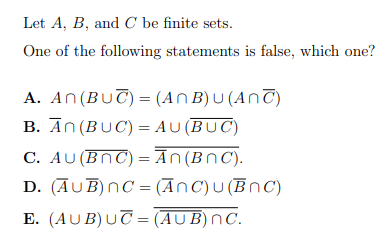 Let A, B, and C be finite sets.
One of the following statements is false, which one?
A. An(BUT) = (An B)U(AnT)
B. An (BUC) = AU (BUC)
C. AU (BNC) =Ān(BnC).
D. (AUB)nC = (AnC)U (BnC)
E. (AUB)UT = (AUB)nC.
