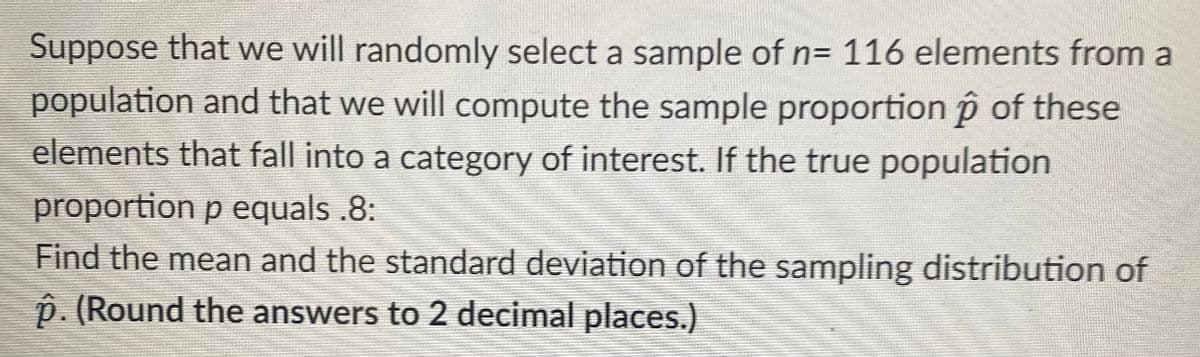 Suppose that we will randomly select a sample of n= 116 elements from a
population and that we will compute the sample proportion p of these
elements that fall into a category of interest. If the true population
proportion p equals .8:
Find the mean and the standard deviation of the sampling distribution of
ô. (Round the answers to 2 decimal places.)