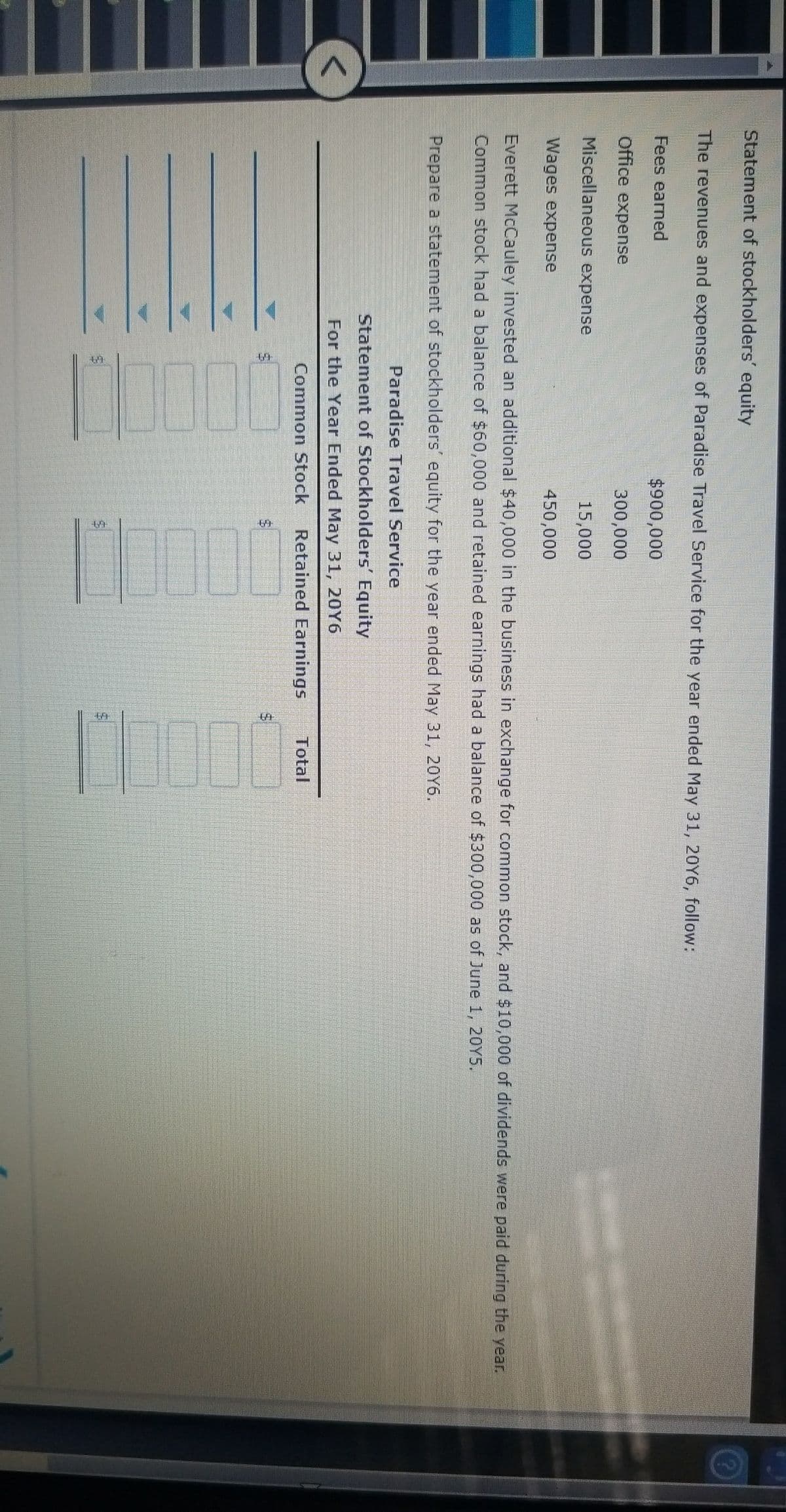 %24
Statement of stockholders' equity
The revenues and expenses of Paradise Travel Service for the year ended May 31, 20Y6, follow:
Fees earned
$900,000
Office expense
300,000
Miscellaneous expense
15,000
Wages expense
450,000
Everett McCauley invested an additional $40,000 in the business in exchange for common stock, and $10,000 of dividends were paid during the year.
Common stock had a balance of $60,000 and retained earnings had a balance of $300,000 as of June 1, 20Y5.
Prepare a statement of stockholders' equity for the year ended May 31, 20Y6.
Paradise Travel Service
Statement of Stockholders' Equity
For the Year Ended May 31, 20Y6
Common Stock
Retained Earnings
Total
