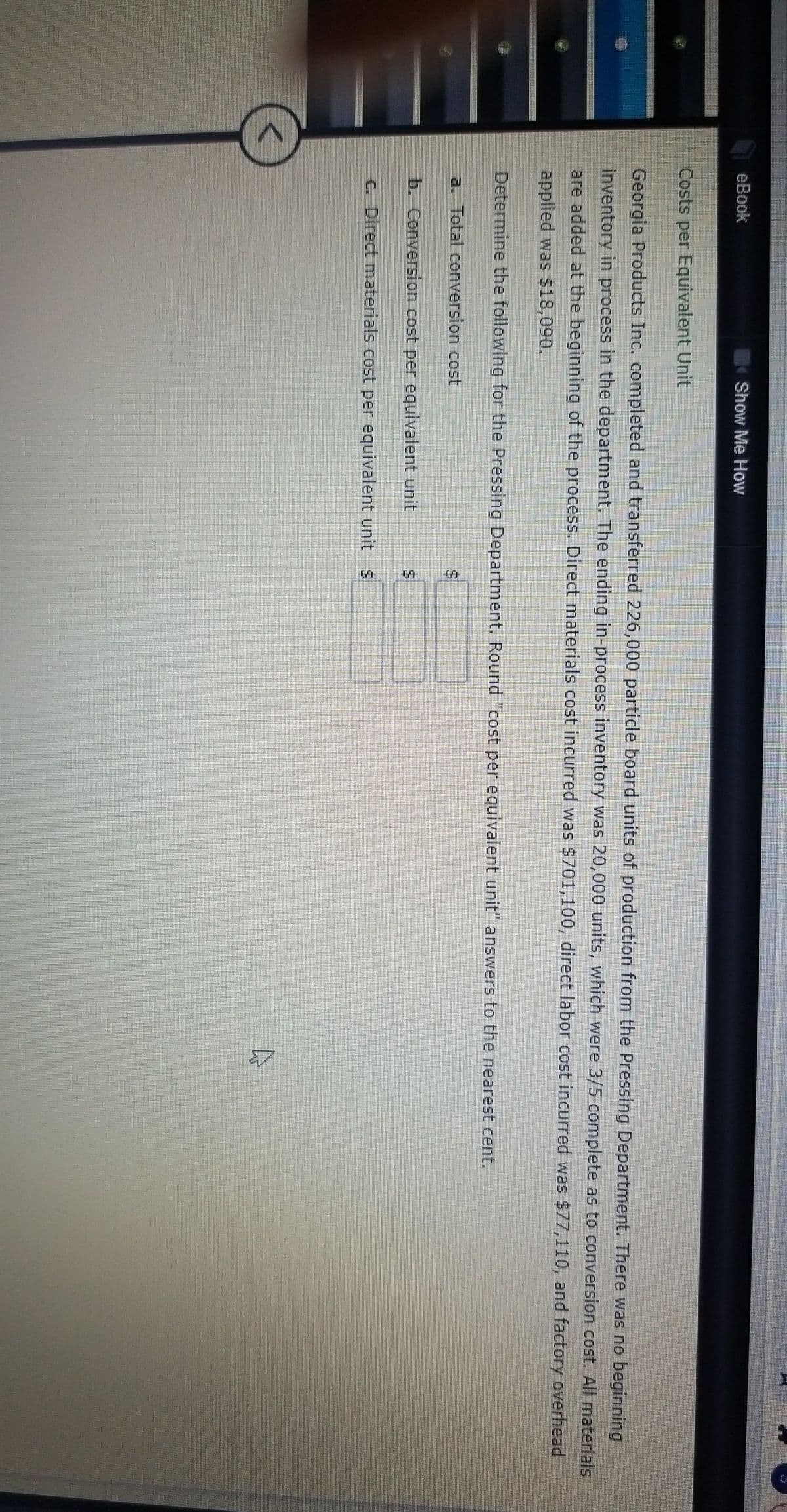 %24
eBook
Show Me How
Costs per Equivalent Unit
Georgia Products Inc. completed and transferred 226,000 particle board units of production from the Pressing Department. There was no beginning
inventory in process in the department. The ending in-process inventory was 20,000 units, which were 3/5 complete as to conversion cost. All materials
are added at the beginning of the process. Direct materials cost incurred was $701,100, direct labor cost incurred was $77,110, and factory overhead
applied was $18,090.
Determine the following for the Pressing Department., Round "cost per equivalent unit" answers to the nearest cent.
a. Total conversion cost
b. Conversion cost per equivalent unit
C. Direct materials cost per equivalent unit $
