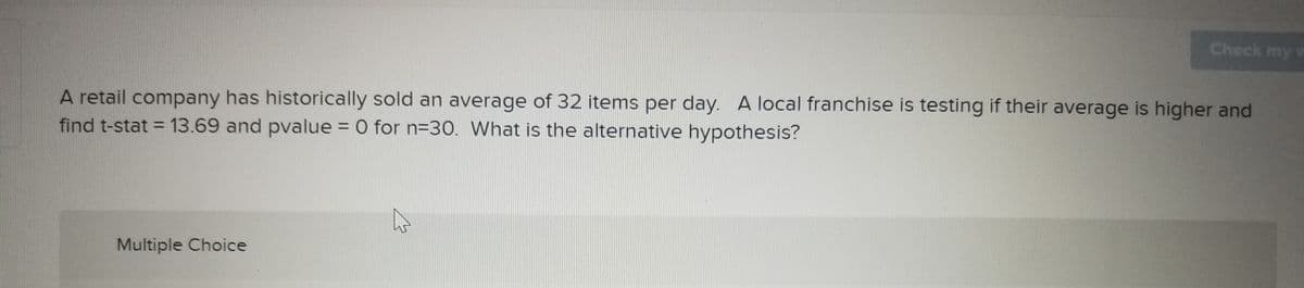 Check my
A retail company has historically sold an average of 32 items per day. A local franchise is testing if their average is higher and
find t-stat = 13.69 and pvalue = 0 for n=30. What is the alternative hypothesis?
Multiple Choice
