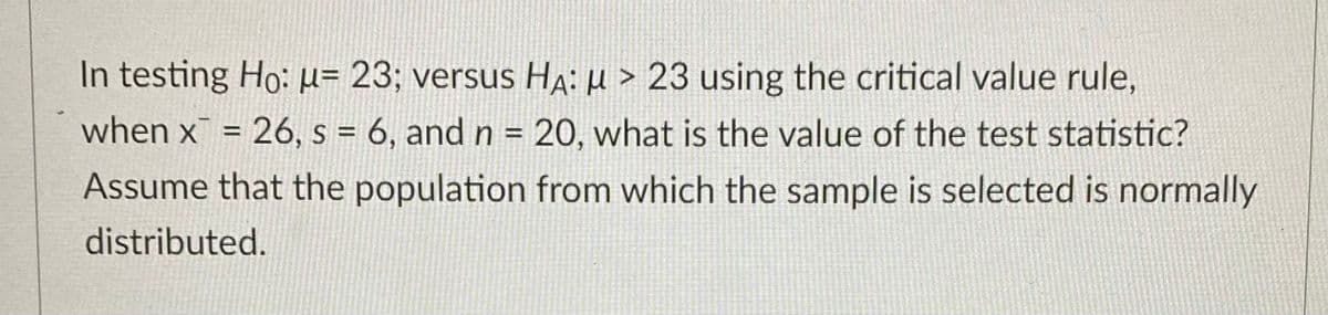 In testing Ho: μ= 23; versus HA: μ> 23 using the critical value rule,
when x = 26, s = 6, and n = 20, what is the value of the test statistic?
Assume that the population from which the sample is selected is normally
distributed.