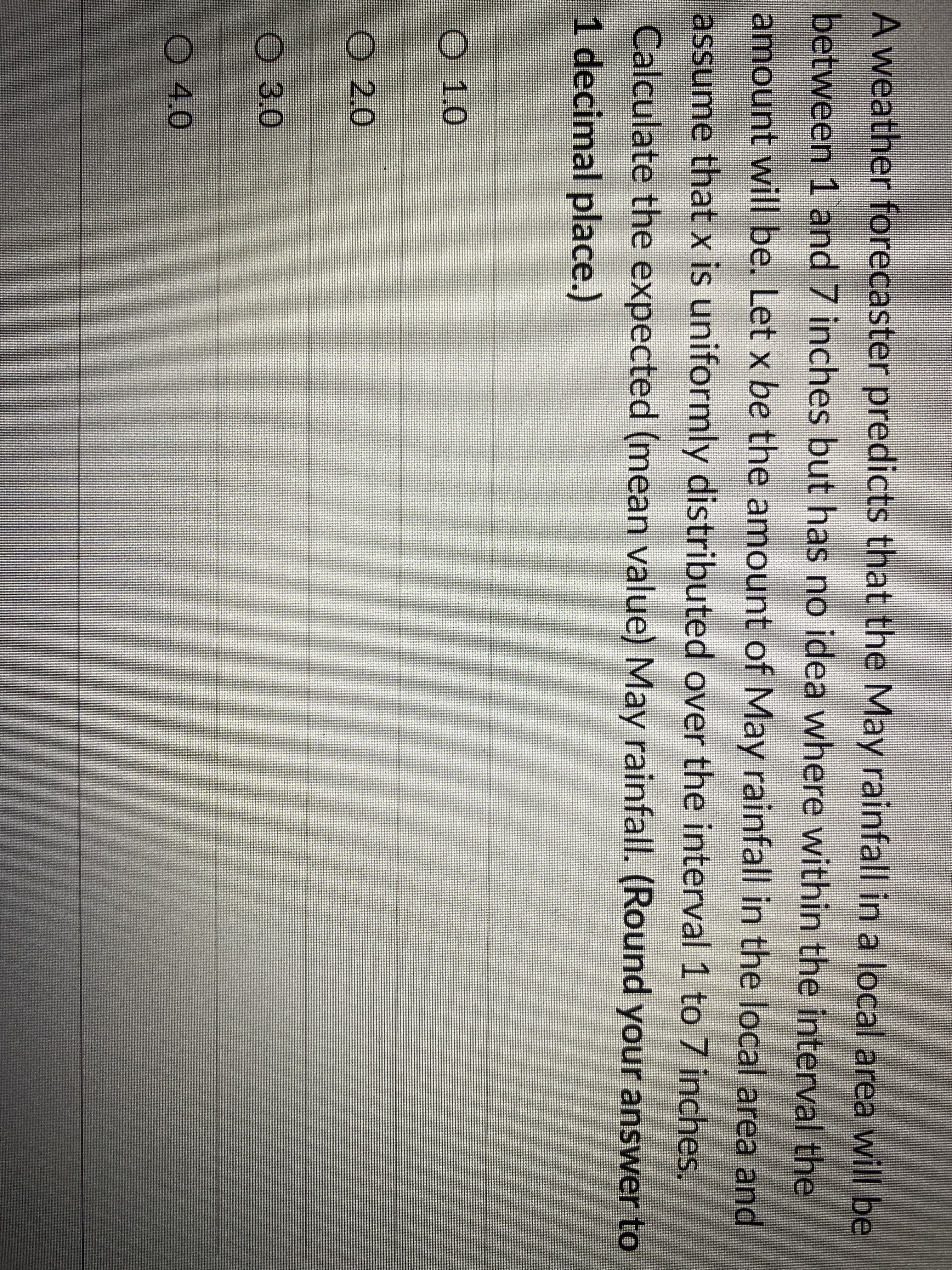 A weather forecaster predicts that the May rainfall in a local area will be
between 1 and 7 inches but has no idea where within the interval the
amount will be. Let x be the amount of May rainfall in the local area and
assume that x is uniformly distributed over the interval 1 to 7 inches.
Calculate the expected (mean value) May rainfall. (Round your answer to
1 decimal place.)
1.0
O2.0
3.0
O4.0