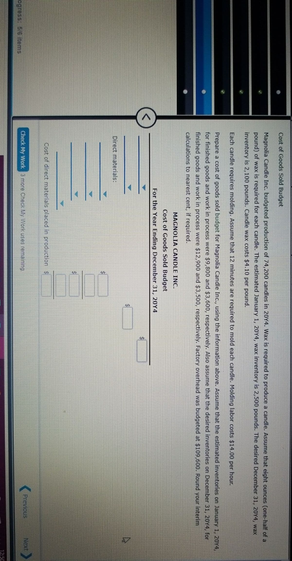 Cost of Goods Sold Budget
Magnolia Candle Inc. budgeted production of 74,200 candles in 20Y4. Wax is required to produce a candle. Assume that eight ounces (one-half of a
pound) of wax is required for each candle. The estimated January 1, 20Y4, wax inventory is 2,500 pounds. The desired December 31, 20Y4, wax
inventory is 2,100 pounds. Candle wax costs $4.10 per pound.
Each candle requires molding. Assume that 12 minutes are required to mold each candle. Molding labor costs $14.00 per hour.
Prepare a cost of goods sold budget for Magnolia Candle Inc., using the information above. Assume that the estimated inventories on January 1, 20Y4,
for finished goods and work in process were $9,800 and $3,600, respectively. Also assume that the desired inventories on December 31, 20Y4, for
finished goods and work in process were $12,900 and $3,500, respectively. Factory overhead was budgeted at $109,600. Round your interim
calculations to nearest cent, if required.
MAGNOLIA CANDLE INC.
Cost of Goods Sold Budget
For the Year Ending December 31, 20Y4
Direct materials:
Cost of direct materials placed in production $
Check My Work 3 more Check My Work uses remaining.
Previous
Next
ogress: 5/6 items,
12:50
