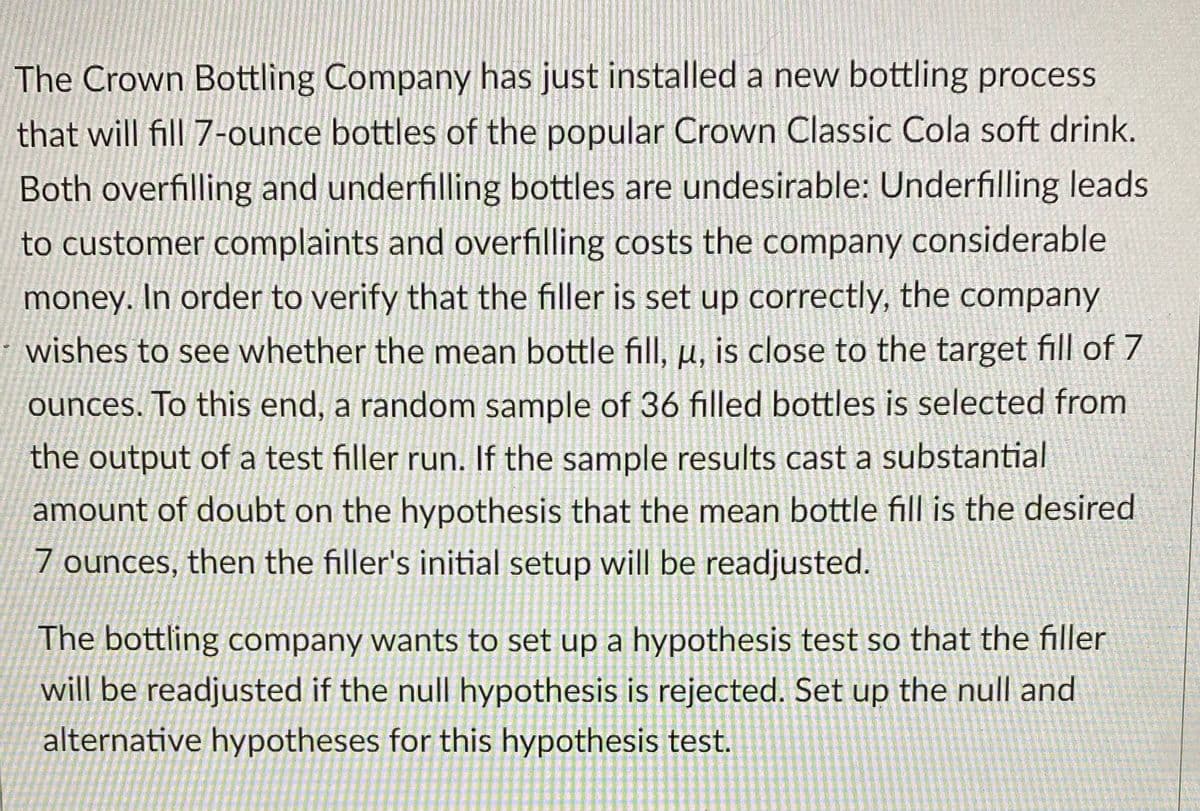 The Crown Bottling Company has just installed a new bottling process
that will fill 7-ounce bottles of the popular Crown Classic Cola soft drink.
Both overfilling and underfilling bottles are undesirable: Underfilling leads
to customer complaints and overfilling costs the company considerable
money. In order to verify that the filler is set up correctly, the company
wishes to see whether the mean bottle fill, u, is close to the target fill of 7
ounces. To this end, a random sample of 36 filled bottles is selected from
the output of a test filler run. If the sample results cast a substantial
amount of doubt on the hypothesis that the mean bottle fill is the desired
7 ounces, then the filler's initial setup will be readjusted.
The bottling company wants to set up a hypothesis test so that the filler
will be readjusted if the null hypothesis is rejected. Set up the null and
alternative hypotheses for this hypothesis test.