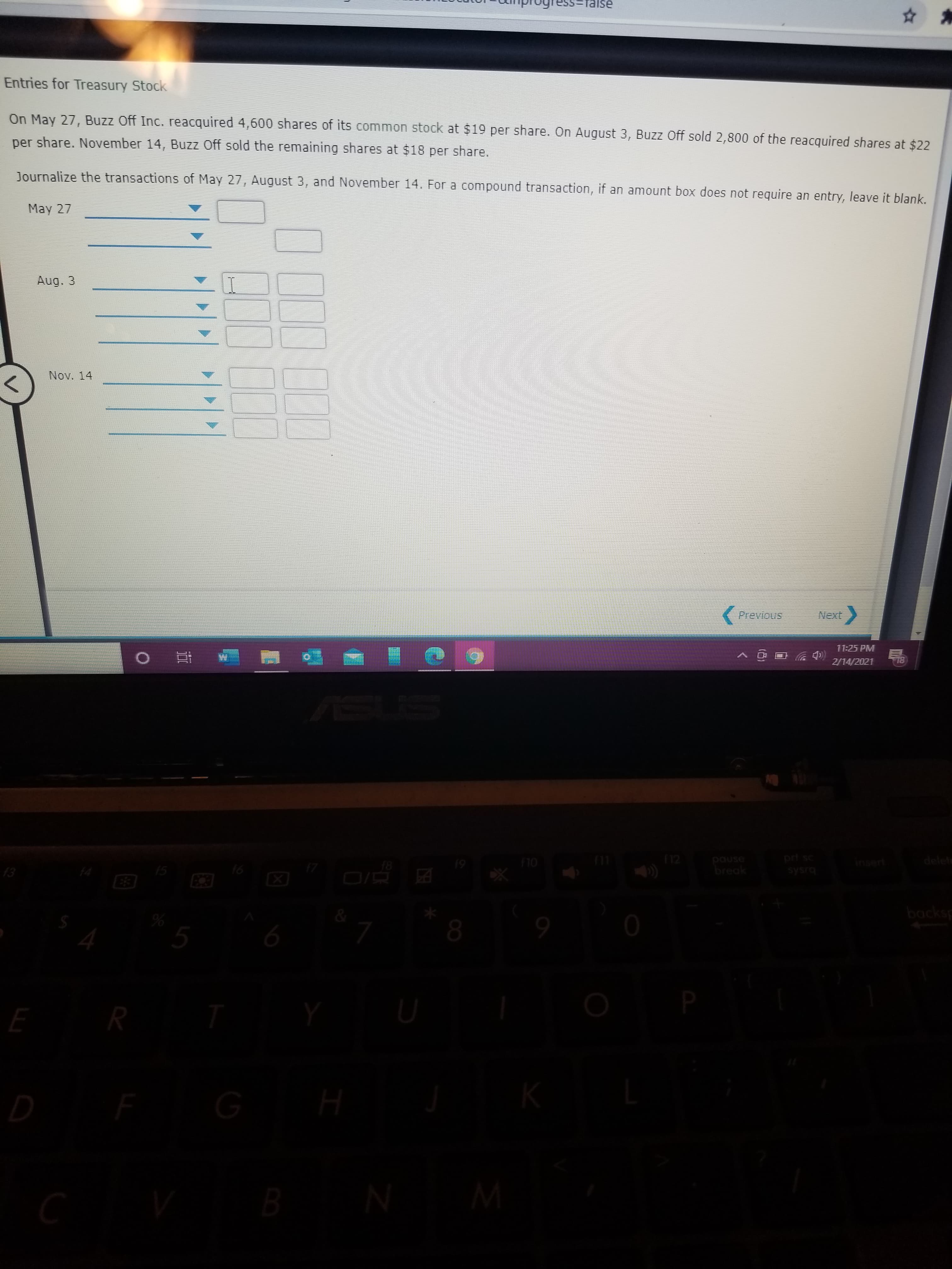 Ise
Entries for Treasury Stock
On May 27, Buzz Off Inc. reacquired 4,600 shares of its common stock at $19 per share. On August 3, Buzz Off sold 2,800 of the reacquired shares at $22
per share. November 14, Buzz Off sold the remaining shares at $18 per share.
Journalize the transactions of May 27, August 3, and November 14. For a compound transaction, if an amount box does not require an entry, leave it blank.
May 27
Aug. 3
