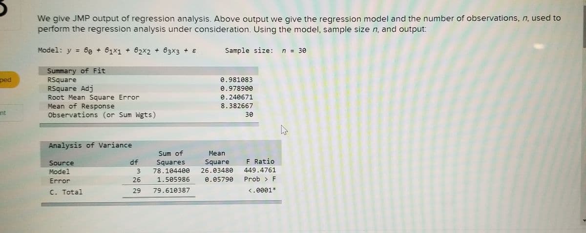 We give JMP output of regression analysis. Above output we give the regression model and the number of observations, n, used to
perform the regression analysis under consideration. Using the model, sample size n, and output:
Model: y = 6e + 61x1 + 62x2 + 63x3 + &
Sample size: n = 30
%3D
Summary of Fit
RSquare
RSquare Adj
Root Mean Square Error
Mean of Response
Observations (or Sum Wgts)
ped
0.981083
0.978900
0.240671
8.382667
nt
30
Analysis of Variance
Sum of
Мean
Source
df
Squares
Square
F Ratio
Model
3.
78.104400
26.03480
449.4761
Error
26
1.505986
0.05790
Prob > F
C. Total
29
79.610387
<.0001*
