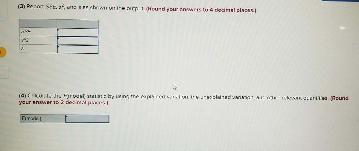 (3) Report SSE, s², and s as shown on the output. (Round your answers to 4 decimal places.)
SSE
s^2
(4) Calculate the Amodel) statistic by using the explained variation, the unexplained variation, and other relevant quantities. (Round
your answer to 2 decimal places.)
F(model)
の
