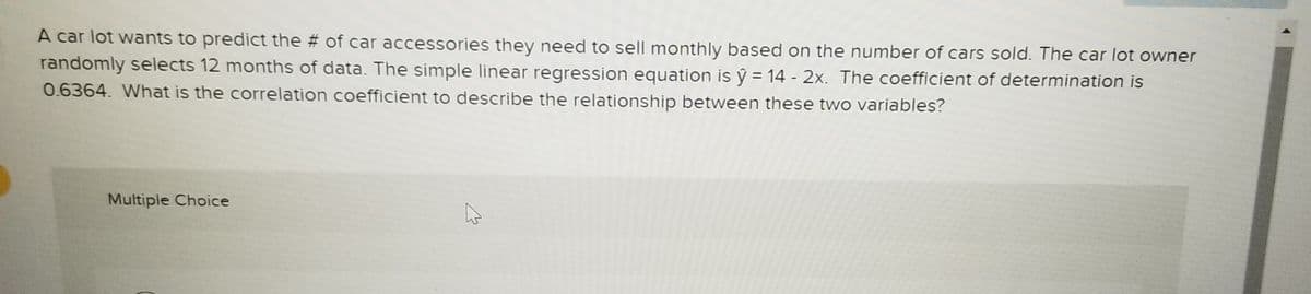 A car lot wants to predict the # of car accessories they need to sell monthly based on the number of cars sold. The car lot owner
randomly selects 12 months of data. The simple linear regression equation is ý = 14 - 2x. The coefficient of determination is
0.6364. What is the correlation coefficient to describe the relationship between these two variables?
Multiple Choice
