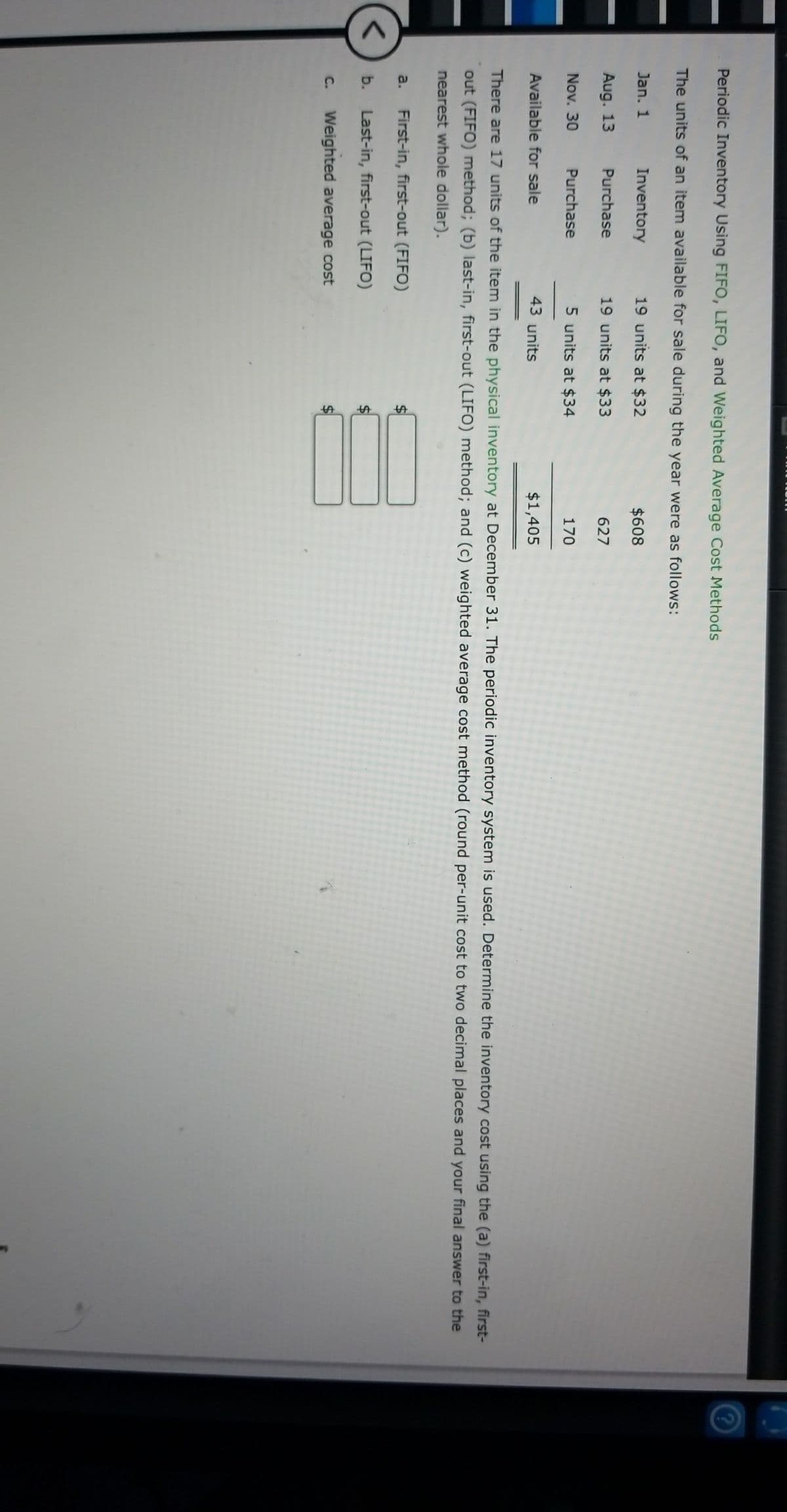%24
Periodic Inventory Using FIFO, LIFO, and Weighted Average Cost Methods
The units of an item available for sale during the year were as follows:
Jan. 1
Inventory
19 units at $32
$608
Aug. 13
Purchase
19 units at $33
627
Nov. 30
Purchase
5 units at $34
170
Available for sale
43 units
$1,405
There are 17 units of the item in the physical inventory at December 31. The periodic inventory system is used. Determine the inventory cost using the (a) first-in, first-
out (FIFO) method; (b) last-in, first-out (LIFO) method; and (c) weighted average cost method (round per-unit cost to two decimal places and your final answer to the
nearest whole dollar).
a.
First-in, first-out (FIFO)
b.
Last-in, first-out (LIFO)
C.
Weighted average cost
