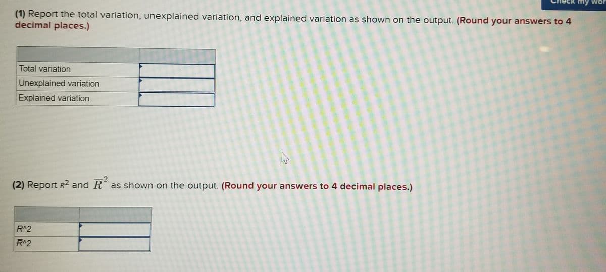 my Wor
(1) Report the total variation, unexplained variation, and explained variation as shown on the output. (Round your answers to 4
decimal places.)
Total variation
Unexplained variation
Explained variation
(2) Report R2 and R as shown on the output. (Round your answers to 4 decimal places.)
R^2
R^2
