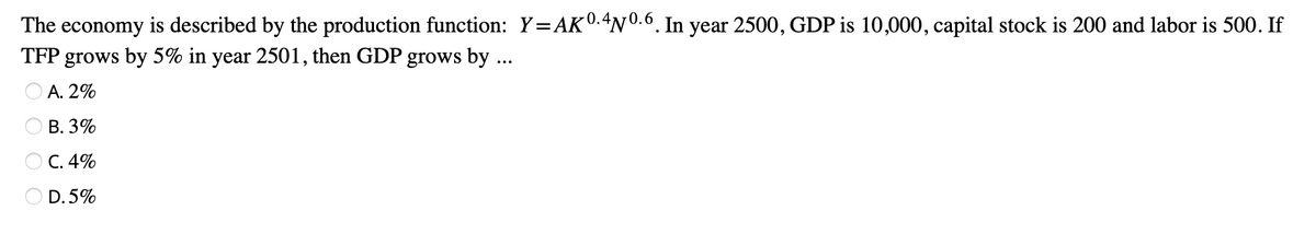 The economy is described by the production function: Y=AK 0.4Nº.6. In year 2500, GDP is 10,000, capital stock is 200 and labor is 500. If
TFP grows by 5% in year 2501, then GDP grows by ...
A. 2%
B. 3%
OC. 4%
D.5%