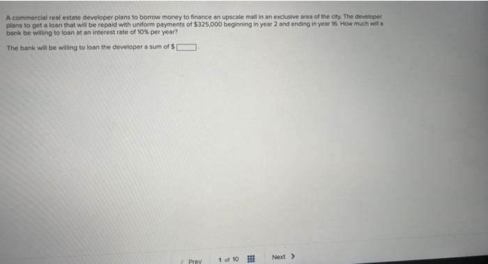 A commercial real estate developer plans to borrow money to finance an upscale mall in an exclusive area of the city. The developer
plans to get a loan that will be repaid with uniform payments of $325,000 beginning in year 2 and ending in year 16. How much will a
bank be willing to loan at an interest rate of 10% per year?
The bank will be willing to loan the developer a sum of $
Prev
1 of 10
Next >