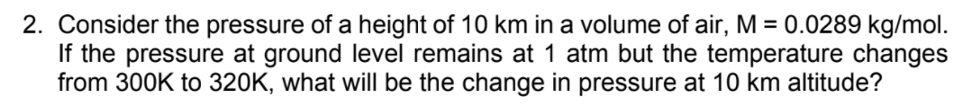 2. Consider the pressure of a height of 10 km in a volume of air, M = 0.0289 kg/mol.
If the pressure at ground level remains at 1 atm but the temperature changes
from 300K to 320K, what will be the change in pressure at 10 km altitude?
%3D
