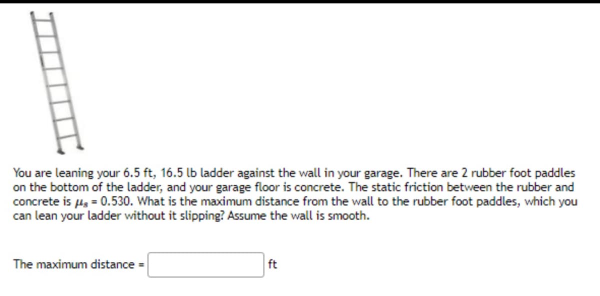 You are leaning your 6.5 ft, 16.5 lb ladder against the wall in your garage. There are 2 rubber foot paddles
on the bottom of the ladder, and your garage floor is concrete. The static friction between the rubber and
concrete is μg = 0.530. What is the maximum distance from the wall to the rubber foot paddles, which you
can lean your ladder without it slipping? Assume the wall is smooth.
The maximum distance =
ft