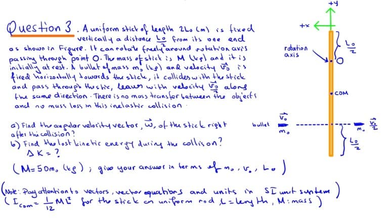 Ouestion 3 . A uniform stick of leapth 2Lo Cm) is fixed
verti cally a distance Lo from its one end
as shown in Figure. It can rotate freely around rotation axis
passing throughh point O. The mass of stick is M lkgl and it is
initially at rest. Á bullet of mass m; lis) and velocity is
fired horizoatully towards the sHck, it collides with the stick
and pass through thes he, leaes with velocity alons
the same direction There is no mass transfer between the object s
and no muss loss m this inelashir collision
rotation
axis
COM
a) Find the aneular velocity vector, w, of the stick right
a fter thi collision?
6) Find Hhe lost kinetic enerpy during the collison?
sK = ?
bullet
(M= 5 0m, (ke); givo your answer in ter ms
of v,
(Note: Pay atlentionto vectors, vechor quahbrs and units in
(Icom=Mť for the stick an
ST unt suntem)
uniform rod L=lery th, Mimass)
12
