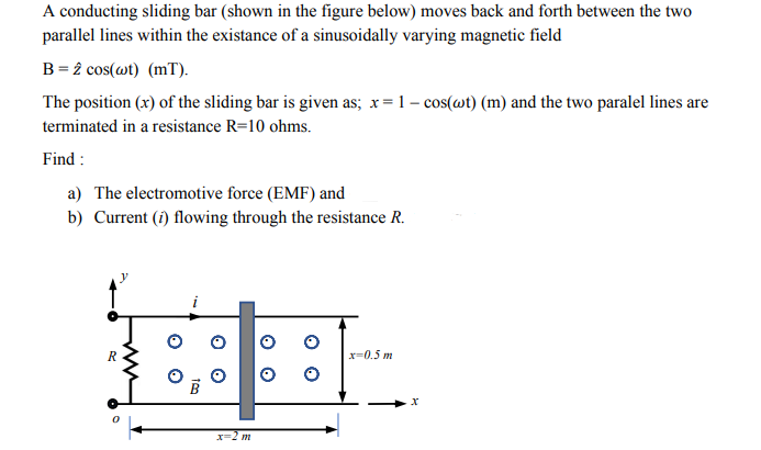 A conducting sliding bar (shown in the figure below) moves back and forth between the two
parallel lines within the existance of a sinusoidally varying magnetic field
B = 2 cos(wt) (mT).
The position (x) of the sliding bar is given as; x=1- cos(wt) (m) and the two paralel lines are
terminated in a resistance R=10 ohms.
Find :
a) The electromotive force (EMF) and
b) Current (i) flowing through the resistance R.
x=0.5 m
X=2 m
