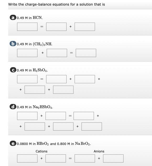 Write the charge-balance equations for a solution that is
a 0.49 M in HCN.
%3D
b0.49 M in (CH3)2 NH.
C 0.49 M in H3 SbO4.
%3D
d 0.49 M in Na, HSBO4.
e 0.0800 M in HBRO2 and 0.800 M in Na BrO2.
Cations
Anions
