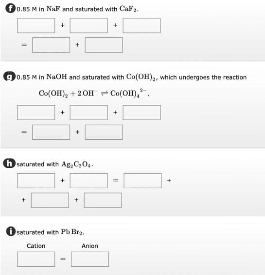 f0.85 M in NaF and saturated with CaF2.
0.85 M in NaOH and saturated with Co(OH)2, which undergoes the reaction
Co(OH), + 2OH Co(OH),.
h saturated with Ag2 C204.
+
+
+
i saturated with Pb Br2.
Cation
Anion
