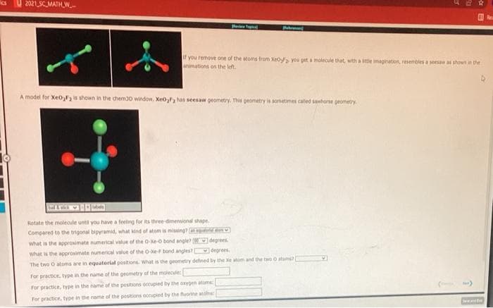 2021 SCMATH_W-
f you remove one of the atoms from Xeo you get a molecule that, with a itle imagination, resembles a sees a shown in the
animations on the left.
A model for Xeos shown in the chem30 window. Xeo,, has seesaw geometry. This geometry is sometimes caled sanhorse geometry
Rotate the molecule until you have a feeling for its three-dimensional shape.
Compared to the trigonal bipyramid, what kind of atom is mising? drid de
What is the approsimate numerical value of the O-ke-o bond angle? (degrees.
What s the approsimate numerical value of the O-ef bond angles? degrees.
The two O atoms are in equateriat positions. What is the geometry defned by the Xe atom and the two o atums?
for practice, type in the name of the geometry of the moiecule:
For practice, type in the name of the positions occupied by the oxypen atume
For practice, type in the name of the positions occupied by the fuorine atalne
