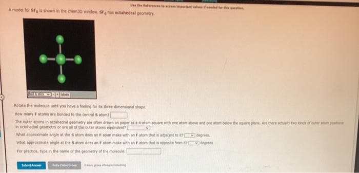 Use the aferensto rtant valesifndad r the
A model for S is shown in the chem30 window. S, has octahedral geometry
Rotate the molecule until you have a feeling for its three-dimensional shape.
How many Fatoms are bonded to the central S atom
The outer atoms in octahedral geometry are often drewn on paper as4atom square with one atom sbove and one atam belew the square plane. Are there actually two nd of ter atn pest
in octahedral geometry or are all of the outer atoms equivalent?
What approsimate angle at the S atom does an Fatom make with an Fatom that isajacent te degrees.
what approvimate angle at the S atom does an Fatom make with an r atom that a opposite trom degrees
For practice, type in the name of the geometry of the molecule
Sub Ae
