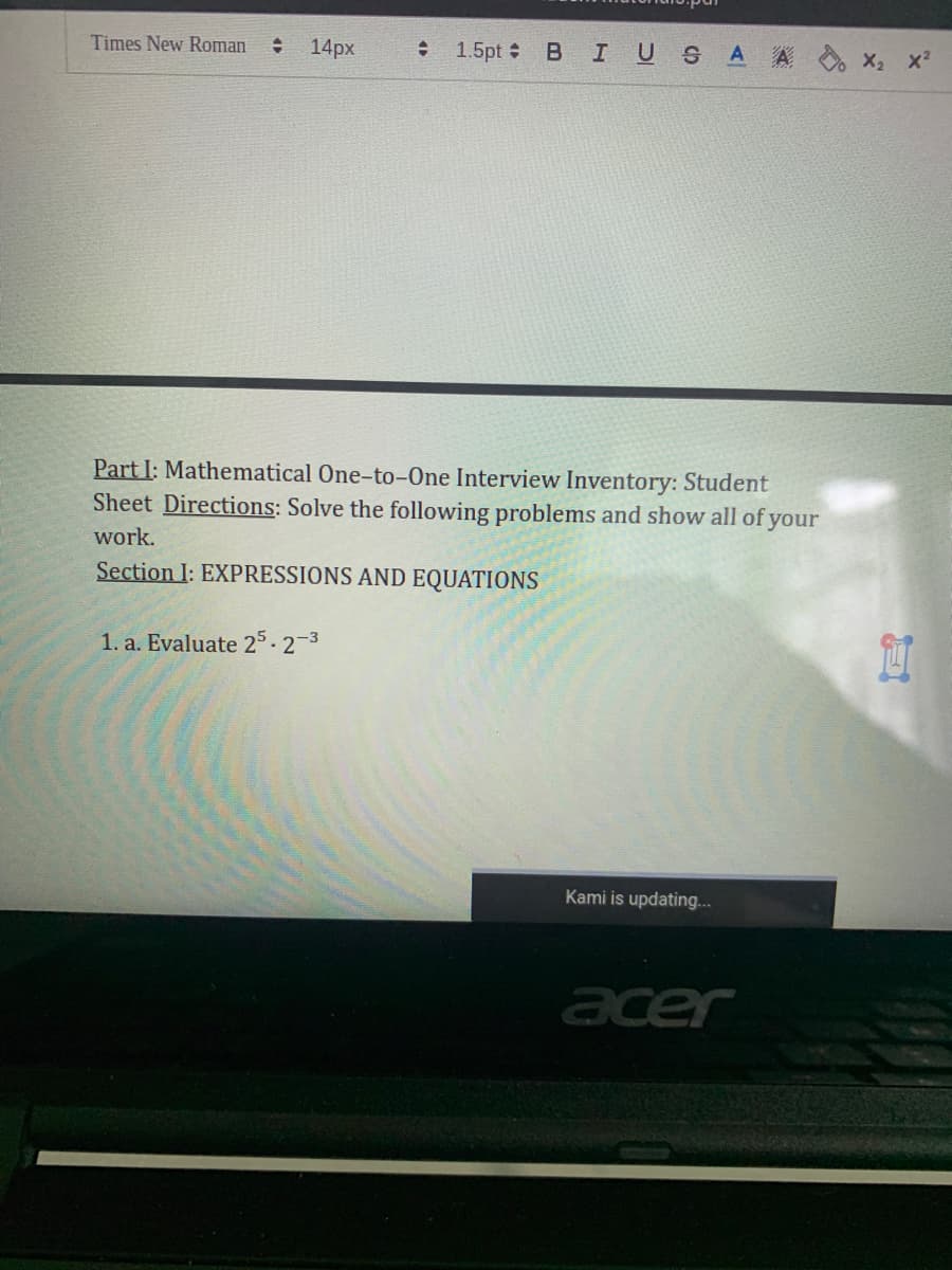 Times New Roman
14px
BIUS AA x, x²
1.5pt :
Part I: Mathematical One-to-One Interview Inventory: Student
Sheet Directions: Solve the following problems and show all of your
work.
Section I: EXPRESSIONS AND EQUATIONS
1. a. Evaluate 25-2-3
Kami is updating...
acer
