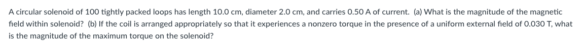 A circular solenoid of 100 tightly packed loops has length 10.0 cm, diameter 2.0 cm, and carries 0.50 A of current. (a) What is the magnitude of the magnetic
field within solenoid? (b) If the coil is arranged appropriately so that it experiences a nonzero torque in the presence of a uniform external field of 0.030 T, what
is the magnitude of the maximum torque on the solenoid?