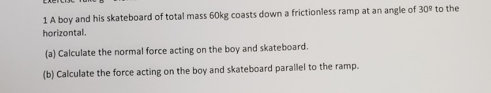 1 A boy and his skateboard of total mass 60kg coasts down a frictionless ramp at an angle of 30° to the
horizontal.
(a) Calculate the normal force acting on the boy and skateboard.
(b) Calculate the force acting on the boy and skateboard parallel to the ramp.
