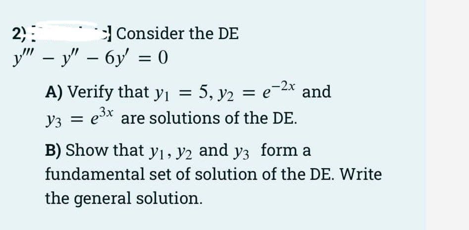 2):
у" - у" — бу %3 0
Consider the DE
A) Verify that yi =
5, y2 = e-2x and
Y3 =
Уз
es* are solutions of the DE.
B) Show that yı, y2 and y3 form a
fundamental set of solution of the DE. Write
the general solution.
