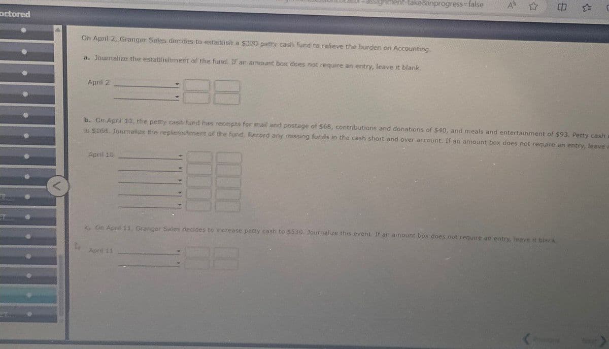 octored
ssignment take&inprogress=false
A
41
On April 2, Granger Sales decides to establish a $370 petty cash fund to relieve the burden on Accounting.
a. Journalize the establishment of the fund. If an amount box does not require an entry, leave it blank.
April 2
b. On April 10, the petty cash fund has receipts for mail and postage of $68, contributions and donations of $40, and meals and entertainment of $93. Petty cash
15 $168. Journalize the replenishment of the fund. Record any missing funds in the cash short and over account. If an amount box does not require an entry, leave
April 10
c. On April 11, Granger Sales decides to increase petty cash to $530. Journalize this event. If an amount box does not require an entry, leave it blank.
April 11