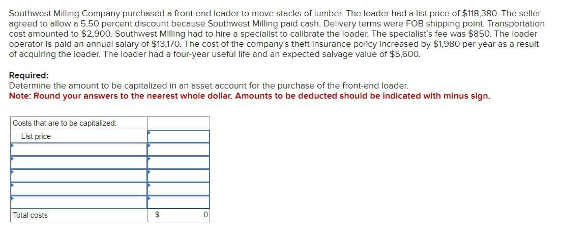 Southwest Milling Company purchased a front-end loader to move stacks of lumber. The loader had a list price of $118,380. The seller
agreed to allow a 5.50 percent discount because Southwest Milling paid cash. Delivery terms were FOB shipping point. Transportation
cost amounted to $2,900. Southwest Milling had to hire a specialist to calibrate the loader. The specialist's fee was $850. The loader
operator is paid an annual salary of $13,170. The cost of the company's theft insurance policy increased by $1,980 per year as a result
of acquiring the loader. The loader had a four-year useful life and an expected salvage value of $5,600.
Required:
Determine the amount to be capitalized in an asset account for the purchase of the front-end loader.
Note: Round your answers to the nearest whole dollar. Amounts to be deducted should be indicated with minus sign.
Costs that are to be capitalized:
List price
Total costs
$
0