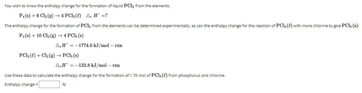 You wish to know the enthalpy change for the formation of liquid PC13 from the elements.
P4 (8) +6 Cl₂ (g) → 4 PC13 (0) A, H' =?
The enthalpy change for the formation of PC15 from the elements can be determined experimentally, as can the enthalpy change for the reaction of PC13 (4) with more chlorine to give PCl; (s):
P4 (s) +10 Cl₂(g) → 4 PC15 (s)
A,H-1774.0 kJ/mol - rxn
PC13 (4) + Cl₂ (g) →→ PCl, (s)
A₂H-123.8 kJ/mol - rxn
Use these data to calculate the enthalpy change for the formation of 1.70 mol of PC13 (4) from phosphorus and chlorine.
Enthalpy change =
kj