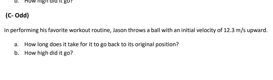 HUw nigh dld it go?
(C- Odd)
In performing his favorite workout routine, Jason throws a ball with an initial velocity of 12.3 m/s upward.
a. How long does it take for it to go back to its original position?
b. How high did it go?
