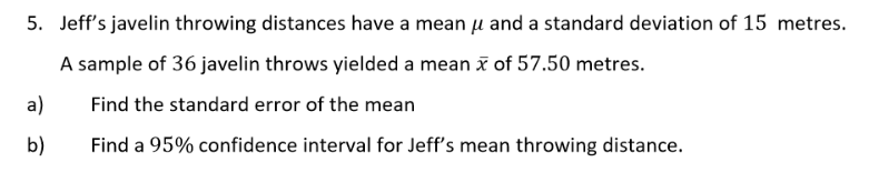 5. Jeff's javelin throwing distances have a mean μ and a standard deviation of 15 metres.
A sample of 36 javelin throws yielded a mean x of 57.50 metres.
Find the standard error of the mean
Find a 95% confidence interval for Jeff's mean throwing distance.
a)
b)