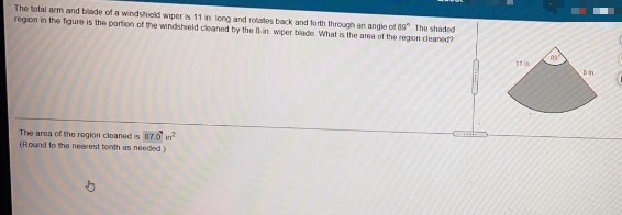 The total arm and blade of a windshield wiper is 11 in long and rotates back and forth through an angle of 8 The shaded
region in the figure is the portion of the windshield cleaned by the Bin wper blade What is the anea of the regon deaned?
11 in
The area of the rogion cleaned is 870 in
(Round to the nearest tenth as needed)
