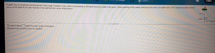 A goifer has an errant tee shot that lands in the rough Amarker in the contee of the tarways 120 vards ogm the center of he gren Whe stand ng on he marker and faong the groen he goller hums 100" toesards his bal he Bin
pas of 45 yards to hs ball How tw is the bal rom the center of the groen
120 yd
aie
The ball s about yards hom the center cf the green
Round to one decimal place as needed)
