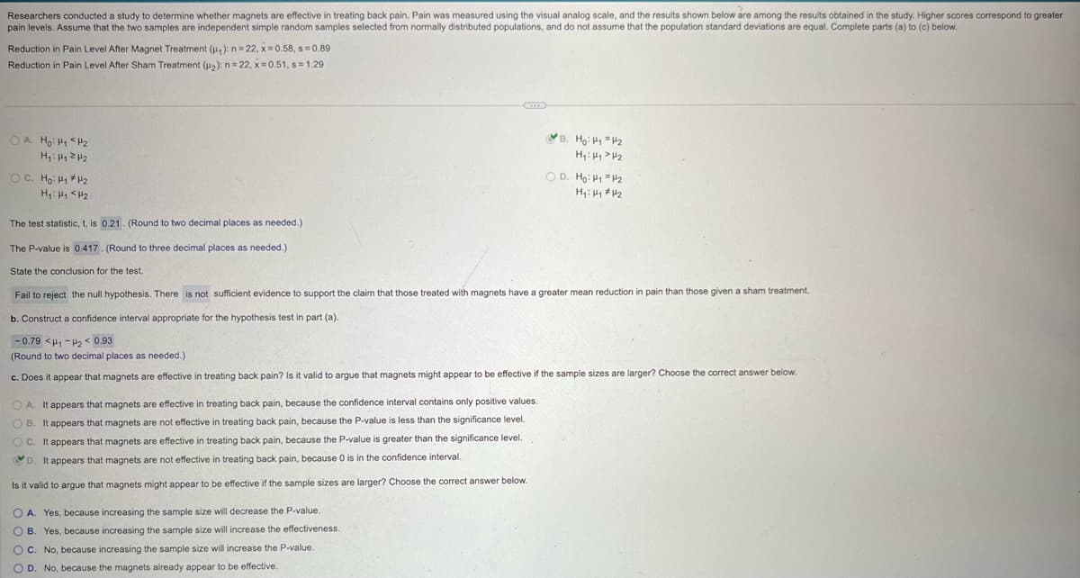 Researchers conducted a study to determine whether magnets are effective in treating back pain. Pain was measured using the visual analog scale, and the results shown below are among the results obtained in the study. Higher scores correspond to greater
pain levels. Assume that the two samples are independent simple random samples selected from normally distributed populations, and do not assume that the population standard deviations are equal. Complete parts (a) to (c) below.
Reduction in Pain Level After Magnet Treatment (u): n=22, x=0.58, s=0.89
Reduction in Pain Level After Sham Treatment (H2): n=22, x=0.51, s = 1.29
OA. Ho: H₁₂
H₁₁₂
H₁₁ <H₂
The test statistic, t, is 0.21. (Round to two decimal places as needed.)
The P-value is 0.417. (Round to three decimal places as needed.)
State the conclusion for the test.
OD. Ho: H₁ =H2
H₁₁₂
Fail to reject the null hypothesis. There is not sufficient evidence to support the claim that those treated with magnets have a greater mean reduction in pain than those given a sham treatment.
b. Construct a confidence interval appropriate for the hypothesis test in part (a).
-0.79 <H-H2< 0.93
(Round to two decimal places as needed.)
c. Does it appear that magnets are effective in treating back pain? Is it valid to argue that magnets might appear to be effective if the sample sizes are larger? Choose the correct answer below.
OA. It appears that magnets are effective in treating back pain, because the confidence interval contains only positive values.
OB. It appears that magnets are not effective in treating back pain, because the P-value is less than the significance level.
OC. It appears that magnets are effective in treating back pain, because the P-value is greater than the significance level.
D. It appears that magnets are not effective in treating back pain, because 0 is in the confidence interval.
Is it valid to argue that magnets might appear to be effective if the sample sizes are larger? Choose the correct answer below.
OA. Yes, because increasing the sample size will decrease the P-value.
OB. Yes, because increasing the sample size will increase the effectiveness.
OC. No, because increasing the sample size will increase the P-value.
D. No, because the magnets already appear to be effective.