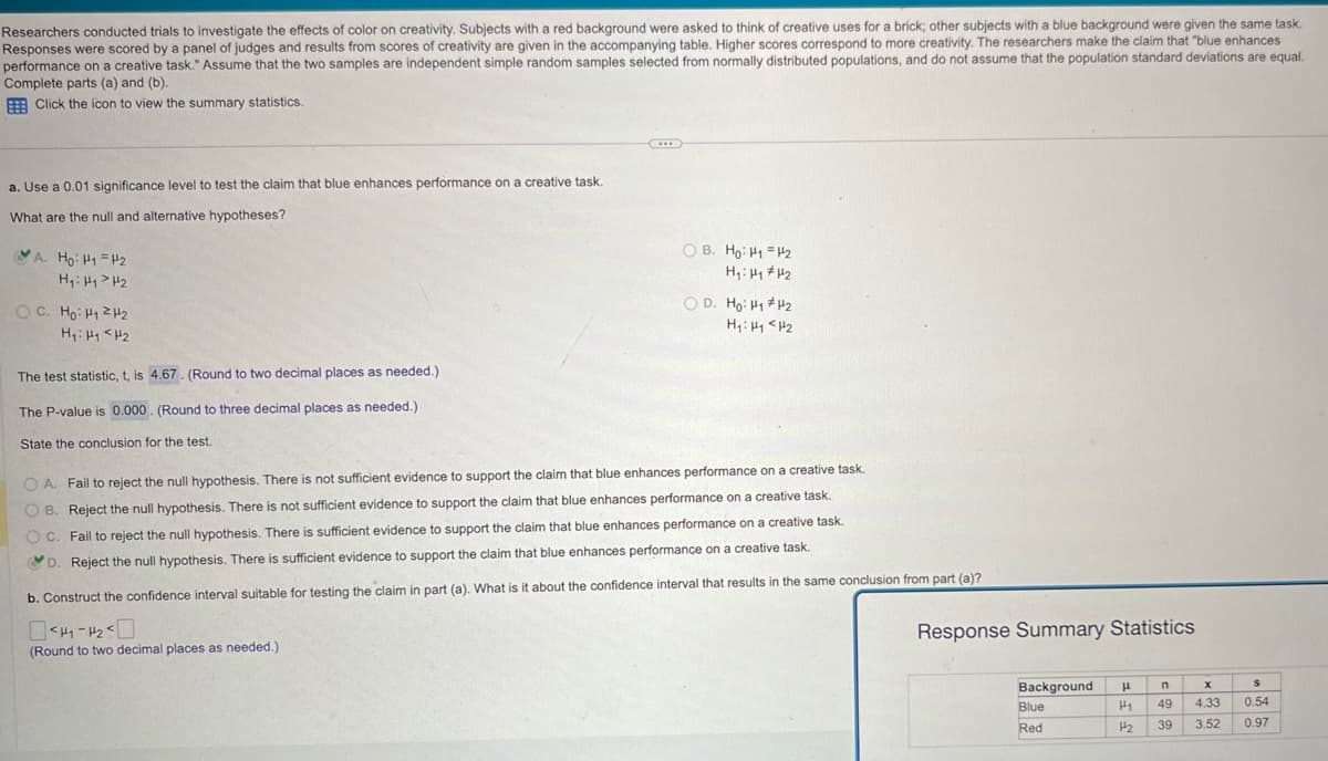 Researchers conducted trials to investigate the effects of color on creativity. Subjects with a red background were asked to think of creative uses for a brick; other subjects with a blue background were given the same task.
Responses were scored by a panel of judges and results from scores of creativity are given in the accompanying table. Higher scores correspond to more creativity. The researchers make the claim that "blue enhances
performance on a creative task." Assume that the two samples are independent simple random samples selected from normally distributed populations, and do not assume that the population standard deviations are equal.
Complete parts (a) and (b).
Click the icon to view the summary statistics.
a. Use a 0.01 significance level to test the claim that blue enhances performance on a creative task.
What are the null and alternative hypotheses?
A. Ho H1 H2
H₁: H1 H2
C. Hoi H22
H₁ H1 H2
The test statistic, t, is 4.67. (Round to two decimal places as needed.)
The P-value is 0.000. (Round to three decimal places as needed.)
State the conclusion for the test.
OB. Ho: H1 H2
H₁: H1 H2
OD. Ho: H1 H2
H₁: H1 H2
OA. Fail to reject the null hypothesis. There is not sufficient evidence to support the claim that blue enhances performance on a creative task.
B. Reject the null hypothesis. There is not sufficient evidence to support the claim that blue enhances performance on a creative task.
C. Fail to reject the null hypothesis. There is sufficient evidence to support the claim that blue enhances performance on a creative task.
D. Reject the null hypothesis. There is sufficient evidence to support the claim that blue enhances performance on a creative task.
b. Construct the confidence interval suitable for testing the claim in part (a). What is it about the confidence interval that results in the same conclusion from part (a)?
(Round to two decimal places as needed.)
Response Summary Statistics
Background
μ
n
x
Blue
Red
H1 49
4.33
0.54
H₂ 39 3.52 0.97