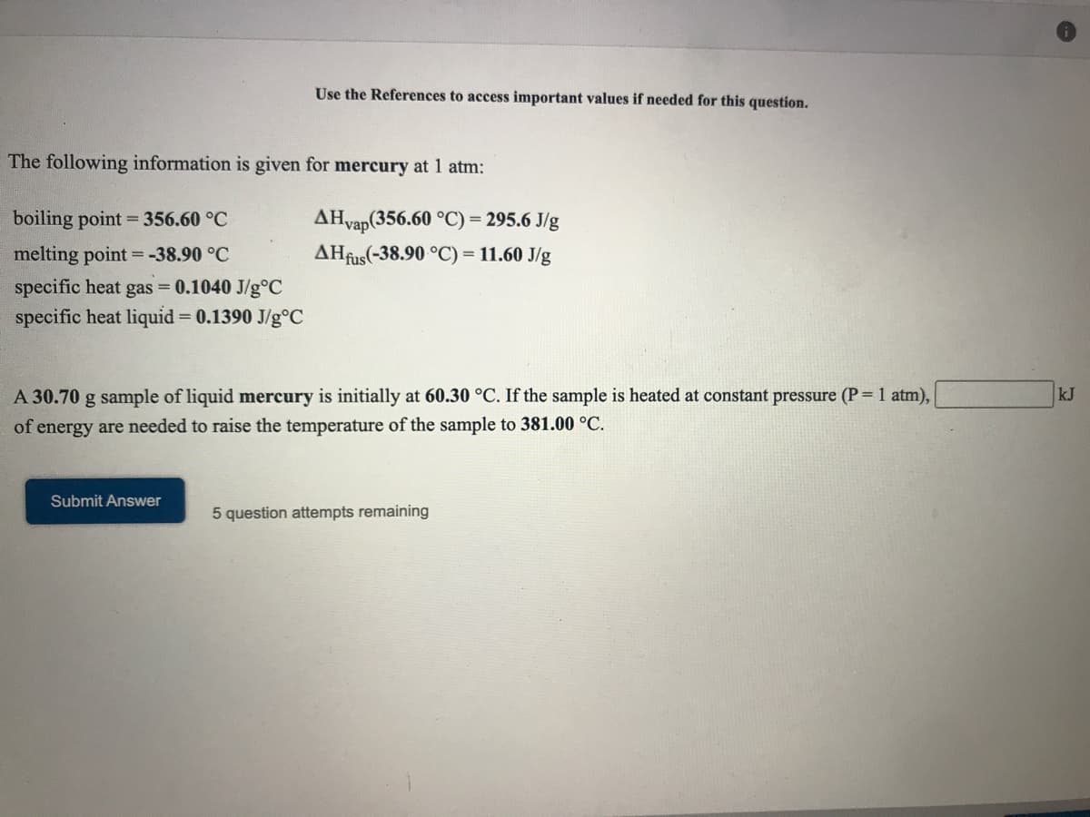 Use the References to access important values if needed for this question.
The following information is given for mercury at 1 atm:
boiling point = 356.60 °C
AHvap(356.60 °C) = 295.6 J/g
melting point = -38.90 °C
AHfus(-38.90 °C) = 11.60 J/g
specific heat gas = 0.1040 J/g°C
specific heat liquid = 0.1390 J/g°C
A 30.70 g sample of liquid mercury is initially at 60.30 °C. If the sample is heated at constant pressure (P=1 atm),
kJ
of energy are needed to raise the temperature of the sample to 381.00 °C.
Submit Answer
5 question attempts remaining
