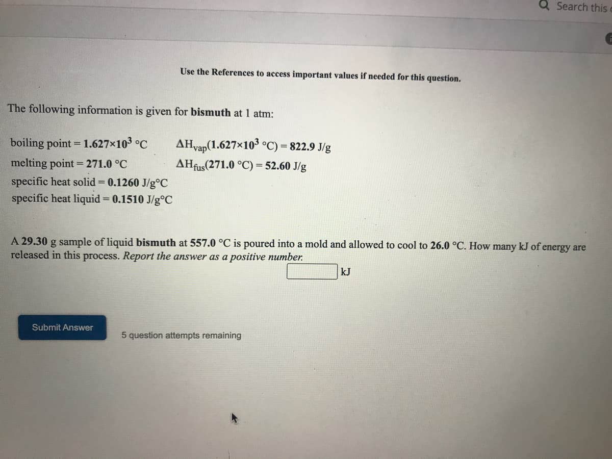 Q Search thisc
Use the References to access important values if needed for this question.
The following information is given for bismuth at 1 atm:
boiling point = 1.627x103 °C
AHvap(1.627×103 o°C) = 822.9 J/g
%3D
melting point = 271.0 °C
AHfus(271.0 °C) = 52.60 J/g
specific heat solid 0.1260 J/g°C
specific heat liquid = 0.1510 J/g°C
A 29.30 g sample of liquid bismuth at 557.0 °C is poured into a mold and allowed to cool to 26.0 °C. How many kJ of energy are
released in this process. Report the answer as a positive number.
kJ
Submit Answer
5 question attempts remaining
