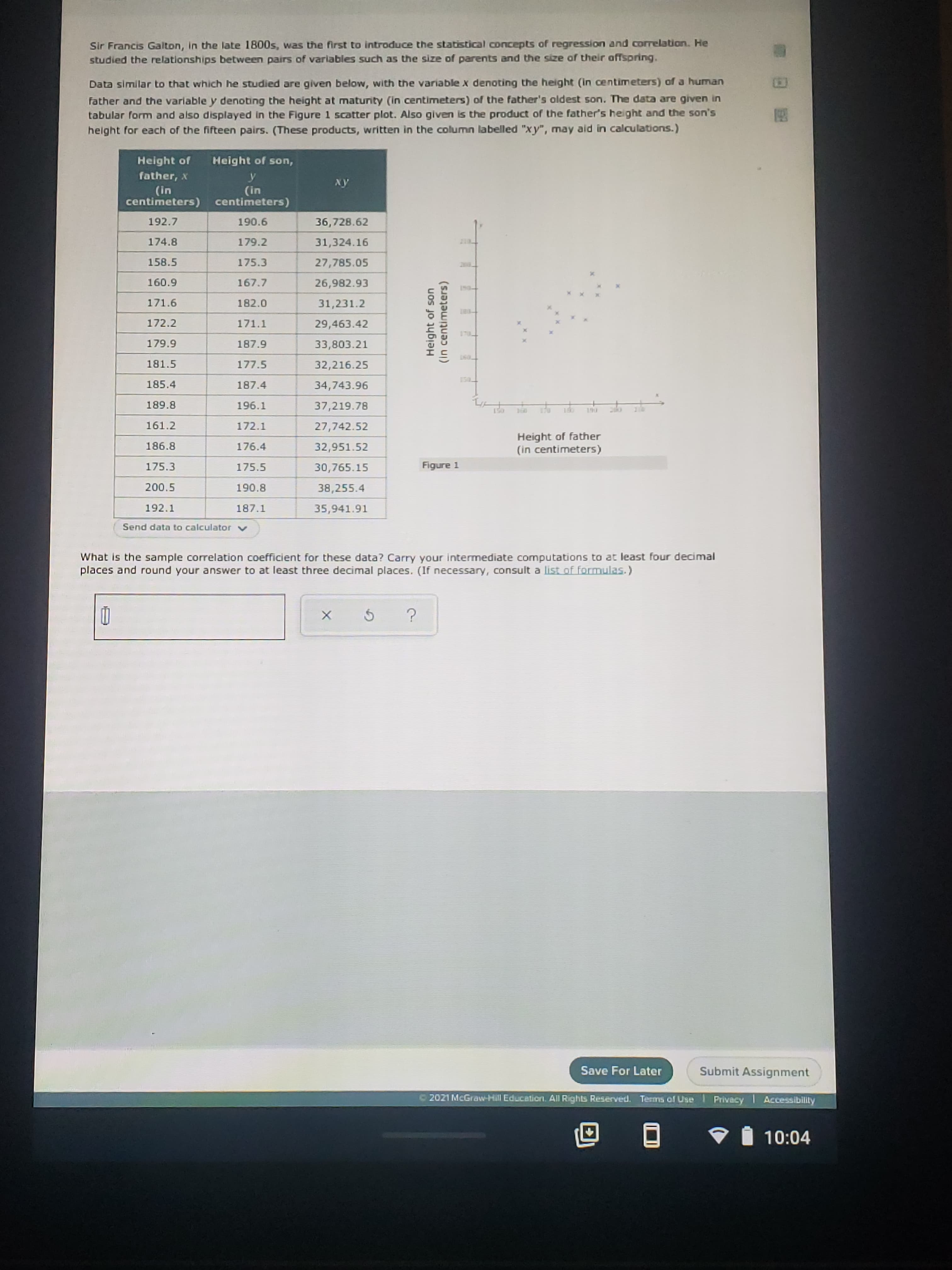 Sir Francis Galton, in the late 1800s, was the first to introduce the statistical concepts of regression and correlation. He
studied the relationships between pairs of varlables such as the size of parents and the size of their affspring.
Data similar to that which he studied are given below, with the variable x denoting the height (in centimeters) of a human
father and the variable y denoting the height at maturity (in centimeters) of the father's oldest son. The data are given in
tabular form and also displayed in the Figure 1 scatter plot. Also given is the product of the father's height and the son's
helght for each of the fifteen pairs. (These products, written in the column labelled "xy", may aid in calculations.)
Height of
Height of son,
father, x
y
(in
centimeters) centimeters)
xy
(in
192.7
190.6
36,728.62
174.8
179.2
31,324.16
210
158.5
175.3
27,785.05
200
160.9
167.7
26,982.93
180-
171.6
182.0
31,231.2
172.2
171.1
29,463.42
170
179.9
187.9
33,803.21
181.5
177.5
32,216.25
130_
185.4
187.4
34,743.96
189.8
196.1
37,219.78
150
190
161.2
172.1
27,742.52
Height of father
(in centimeters)
186.8
176.4
32,951.52
175.3
175.5
30,765.15
Figure 1
200.5
190.8
38,255.4
192.1
187.1
35,941.91
Send data to calculator
What is the sample correlation coefficient for these data? Carry your intermediate computations to at least four decimal
places and round your answer to at least three decimal places. (If necessary, consult a list of formulas.)
Height of son
(In centimeters)
