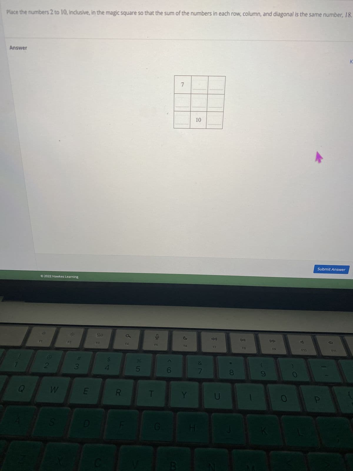 Place the numbers 2 to 10, inclusive, in the magic square so that the sum of the numbers in each row, column, and diagonal is the same number, 18.
Answer
K
7
Q
Ⓒ2022 Hawkes Learning
72
W
S
#
3
E
20
F3
C
$
54
R
LL
P
F4
175
%
Ų
T
10
G
< (O
B
F6
Y
10
H
&
7
AA
U
CO
J
DII
F8
F9
F10
Submit Answer
9
F11