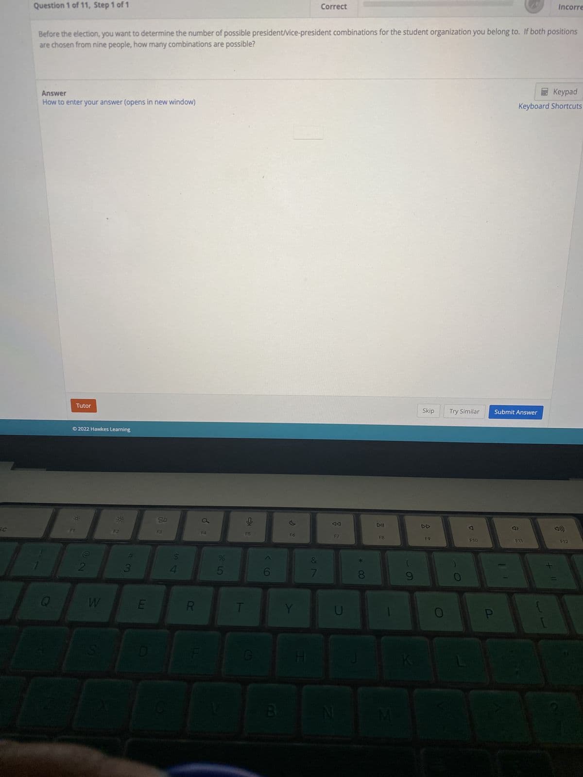 W
Question 1 of 11, Step 1 of 1
Correct
Incorre
Before the election, you want to determine the number of possible president/vice-president combinations for the student organization you belong to. If both positions
are chosen from nine people, how many combinations are possible?
Keypad
Answer
How to enter your answer (opens in new window)
Keyboard Shortcuts
Tutor
Ⓒ2022 Hawkes Learning
Q
@
2
W
33 0:
C#
3
E
D
8.0
S4
R
da
%
615
GHO
G
() >
6
B
F6
Y
H
&
বর
C
N
00
700.0
DII
F8
M
9
K
Skip Try Similar
F9
F10
0.
P
Submit Answer
+
☎
F12