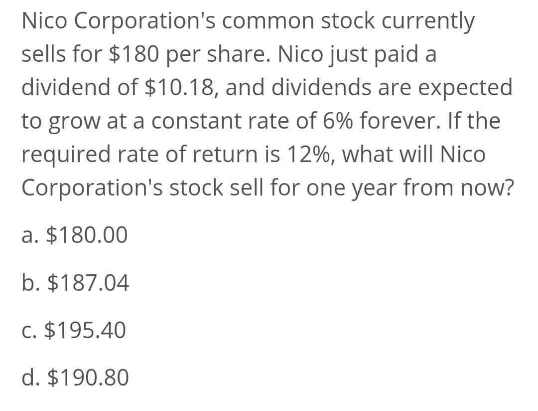 Nico Corporation's common stock currently
sells for $180 per share. Nico just paid a
dividend of $10.18, and dividends are expected
to grow at a constant rate of 6% forever. If the
required rate of return is 12%, what will Nico
Corporation's stock sell for one year from now?
a. $180.00
b. $187.04
c. $195.40
d. $190.80
