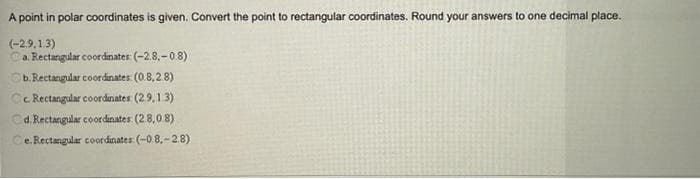 A point in polar coordinates is given. Convert the point to rectangular coordinates. Round your answers to one decimal place.
(-2.9.1.3)
Ca. Rectangular coordinates: (-2.8,-0.8)
Cb. Rectangular coordinates: (0.8,28)
Cc. Rectangular coordinates: (2.9,1.3)
Cd. Rectangular coordinates: (2.8.0.8)
Ce.Rectangular coordinates: (-0.8,-2.8)